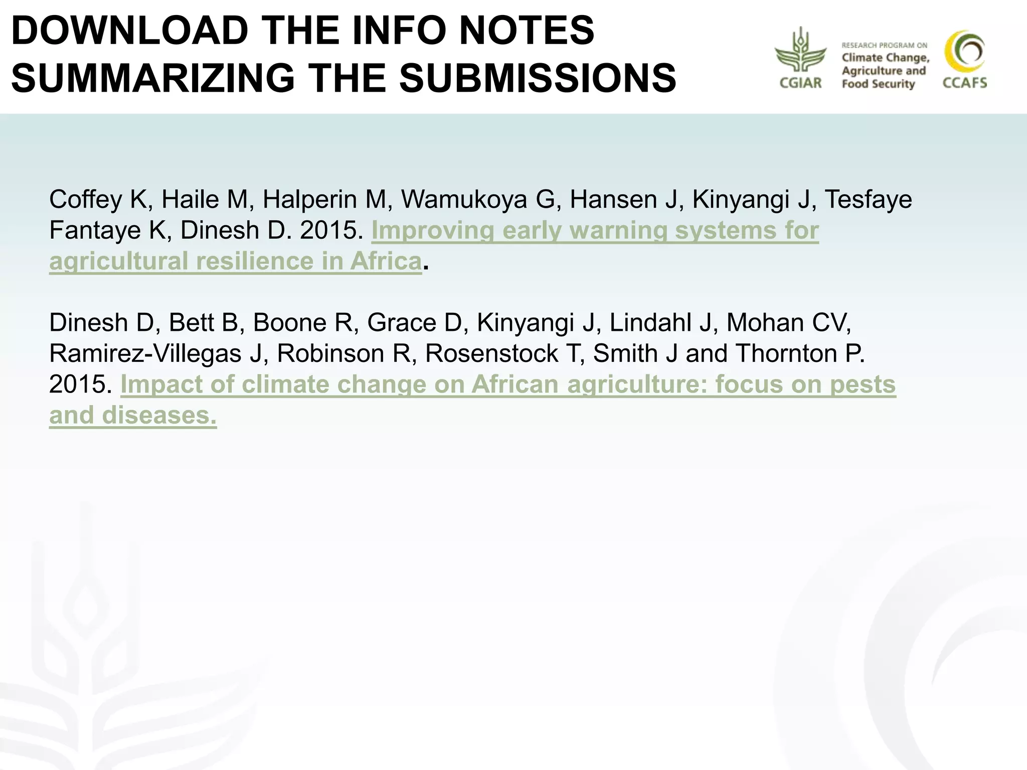 DOWNLOAD THE INFO NOTES
SUMMARIZING THE SUBMISSIONS
Coffey K, Haile M, Halperin M, Wamukoya G, Hansen J, Kinyangi J, Tesfaye
Fantaye K, Dinesh D. 2015. Improving early warning systems for
agricultural resilience in Africa.
Dinesh D, Bett B, Boone R, Grace D, Kinyangi J, Lindahl J, Mohan CV,
Ramirez-Villegas J, Robinson R, Rosenstock T, Smith J and Thornton P.
2015. Impact of climate change on African agriculture: focus on pests
and diseases.
 