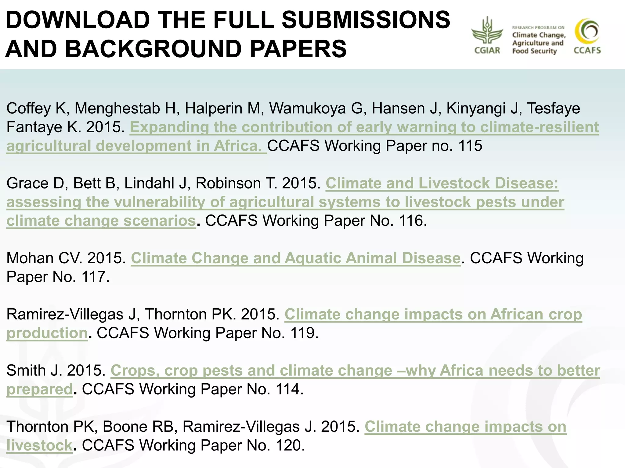 DOWNLOAD THE FULL SUBMISSIONS
AND BACKGROUND PAPERS
Coffey K, Menghestab H, Halperin M, Wamukoya G, Hansen J, Kinyangi J, Tesfaye
Fantaye K. 2015. Expanding the contribution of early warning to climate-resilient
agricultural development in Africa. CCAFS Working Paper no. 115
Grace D, Bett B, Lindahl J, Robinson T. 2015. Climate and Livestock Disease:
assessing the vulnerability of agricultural systems to livestock pests under
climate change scenarios. CCAFS Working Paper No. 116.
Mohan CV. 2015. Climate Change and Aquatic Animal Disease. CCAFS Working
Paper No. 117.
Ramirez-Villegas J, Thornton PK. 2015. Climate change impacts on African crop
production. CCAFS Working Paper No. 119.
Smith J. 2015. Crops, crop pests and climate change –why Africa needs to better
prepared. CCAFS Working Paper No. 114.
Thornton PK, Boone RB, Ramirez-Villegas J. 2015. Climate change impacts on
livestock. CCAFS Working Paper No. 120.
 