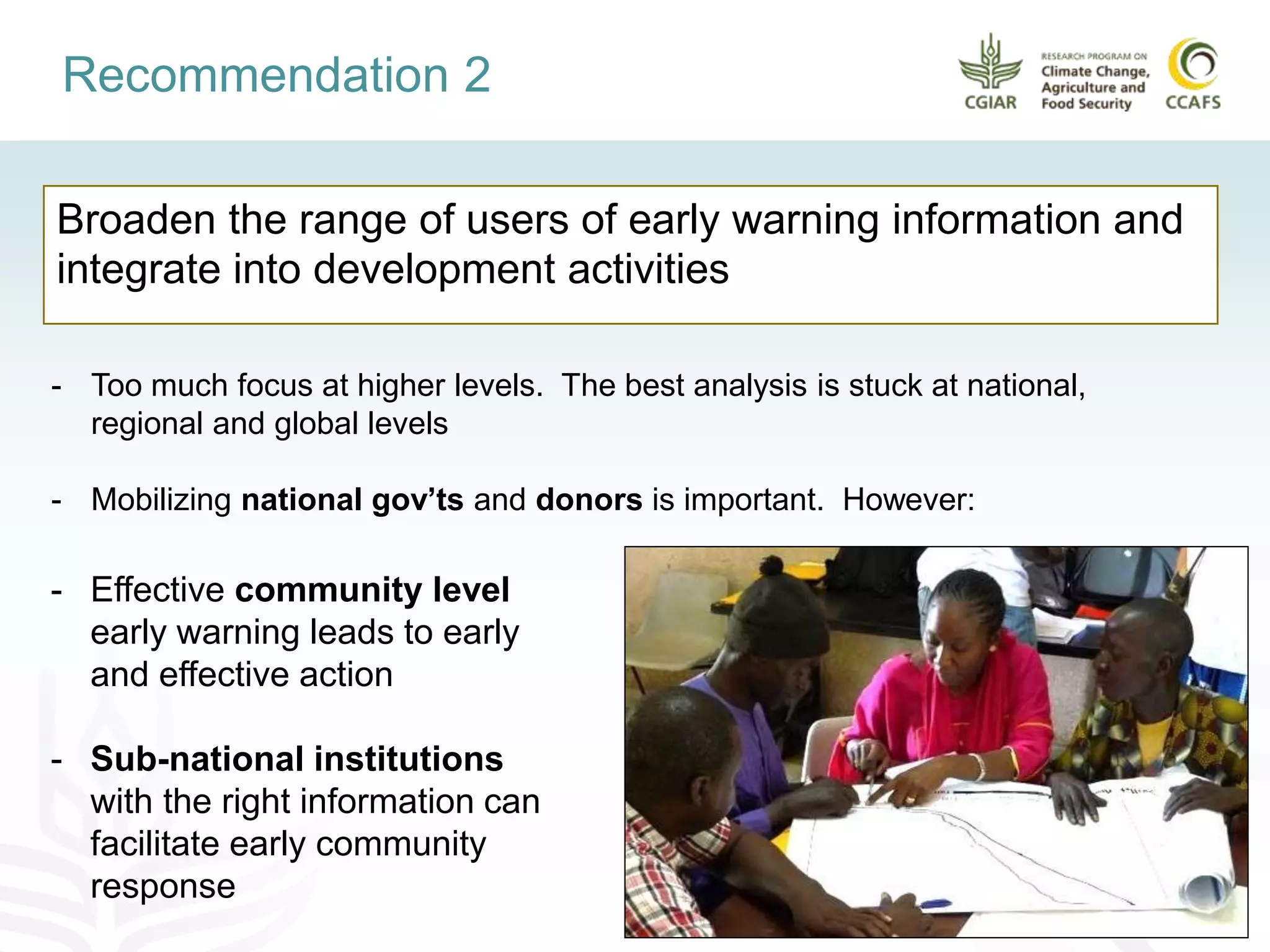 Broaden the range of users of early warning information and
integrate into development activities
Recommendation 2
- Effective community level
early warning leads to early
and effective action
- Sub-national institutions
with the right information can
facilitate early community
response
- Too much focus at higher levels. The best analysis is stuck at national,
regional and global levels
- Mobilizing national gov’ts and donors is important. However:
 