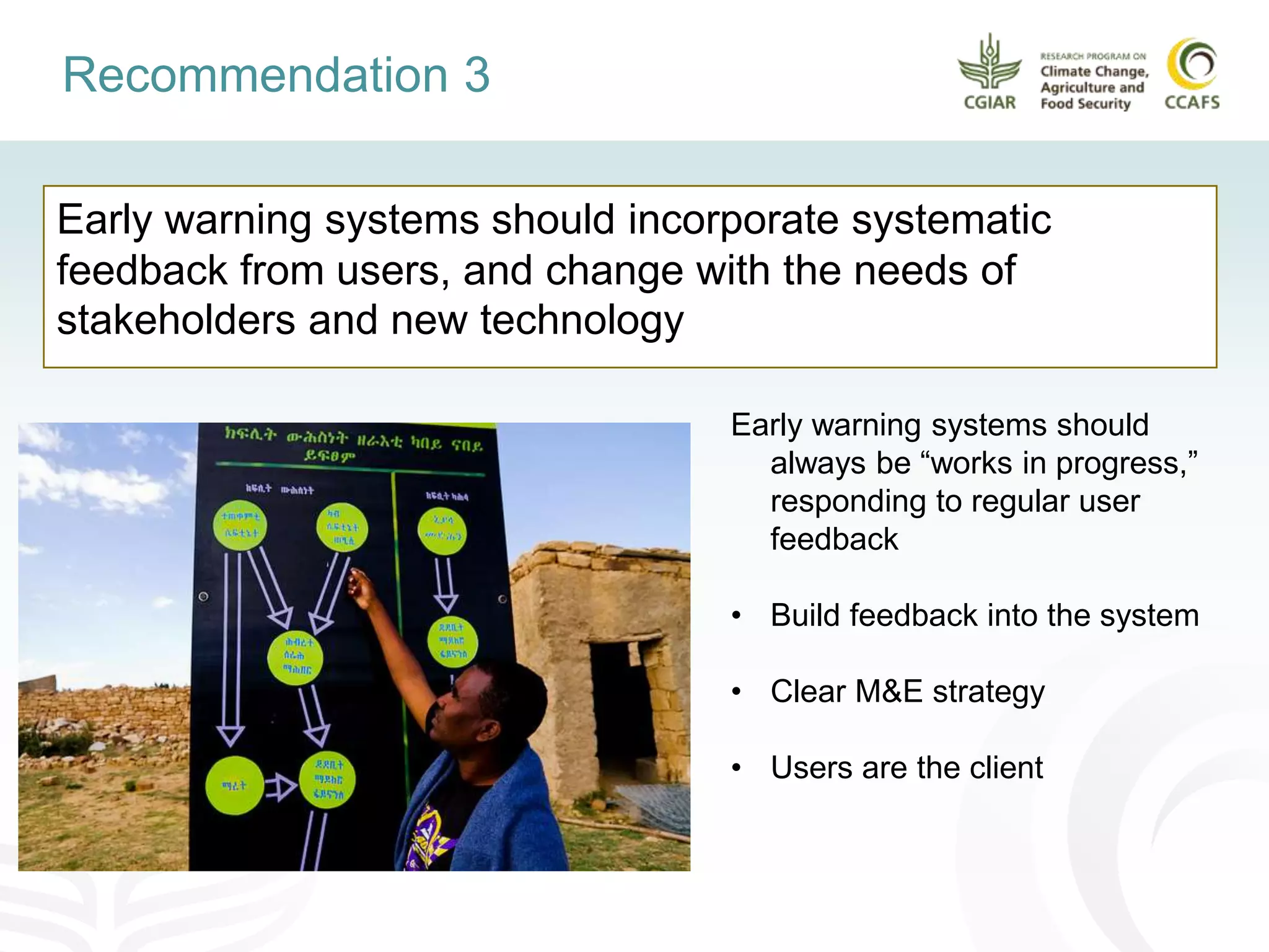 Early warning systems should incorporate systematic
feedback from users, and change with the needs of
stakeholders and new technology
Recommendation 3
Early warning systems should
always be “works in progress,”
responding to regular user
feedback
• Build feedback into the system
• Clear M&E strategy
• Users are the client
 