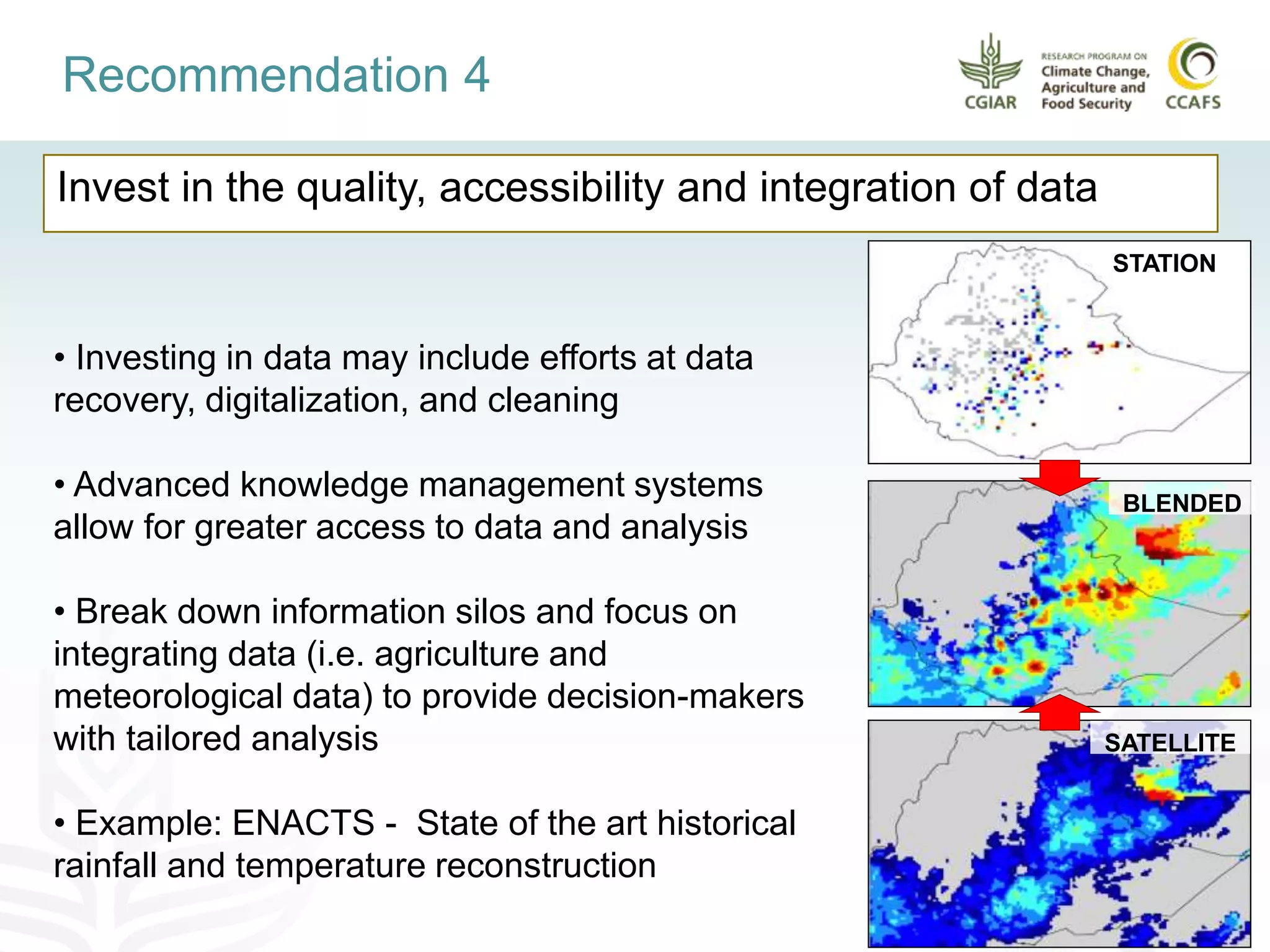 Invest in the quality, accessibility and integration of data
Recommendation 4
• Investing in data may include efforts at data
recovery, digitalization, and cleaning
• Advanced knowledge management systems
allow for greater access to data and analysis
• Break down information silos and focus on
integrating data (i.e. agriculture and
meteorological data) to provide decision-makers
with tailored analysis
• Example: ENACTS - State of the art historical
rainfall and temperature reconstruction
STATION
BLENDED
SATELLITE
 