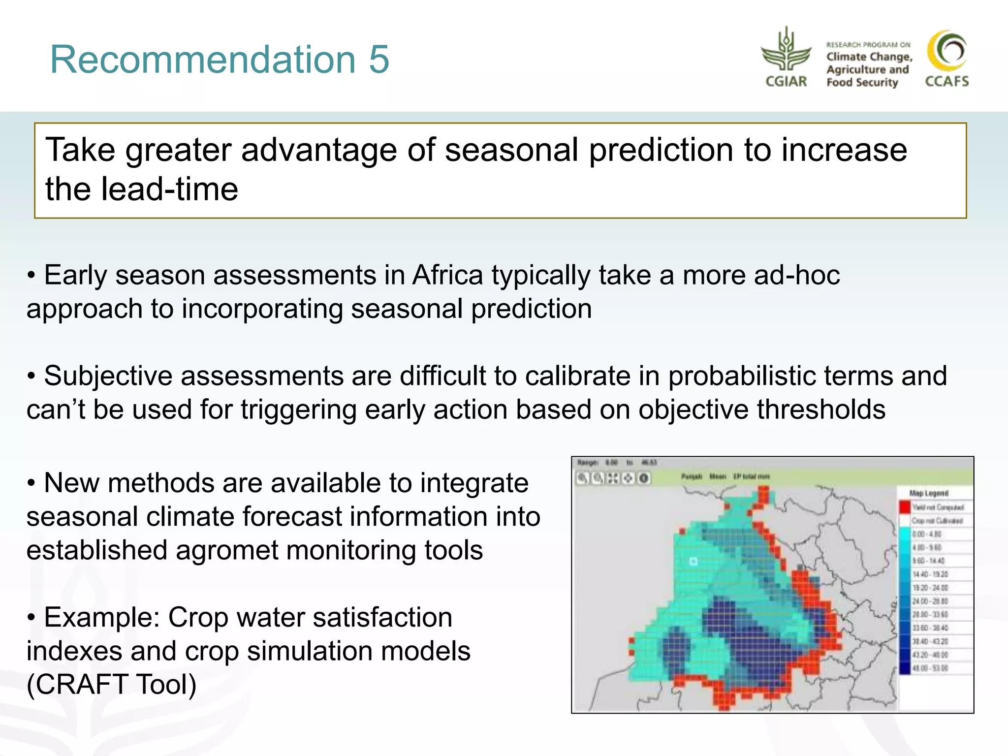 Take greater advantage of seasonal prediction to increase
the lead-time
Recommendation 5
• Early season assessments in Africa typically take a more ad-hoc
approach to incorporating seasonal prediction
• Subjective assessments are difficult to calibrate in probabilistic terms and
can’t be used for triggering early action based on objective thresholds
• New methods are available to integrate
seasonal climate forecast information into
established agromet monitoring tools
• Example: Crop water satisfaction
indexes and crop simulation models
(CRAFT Tool)
 