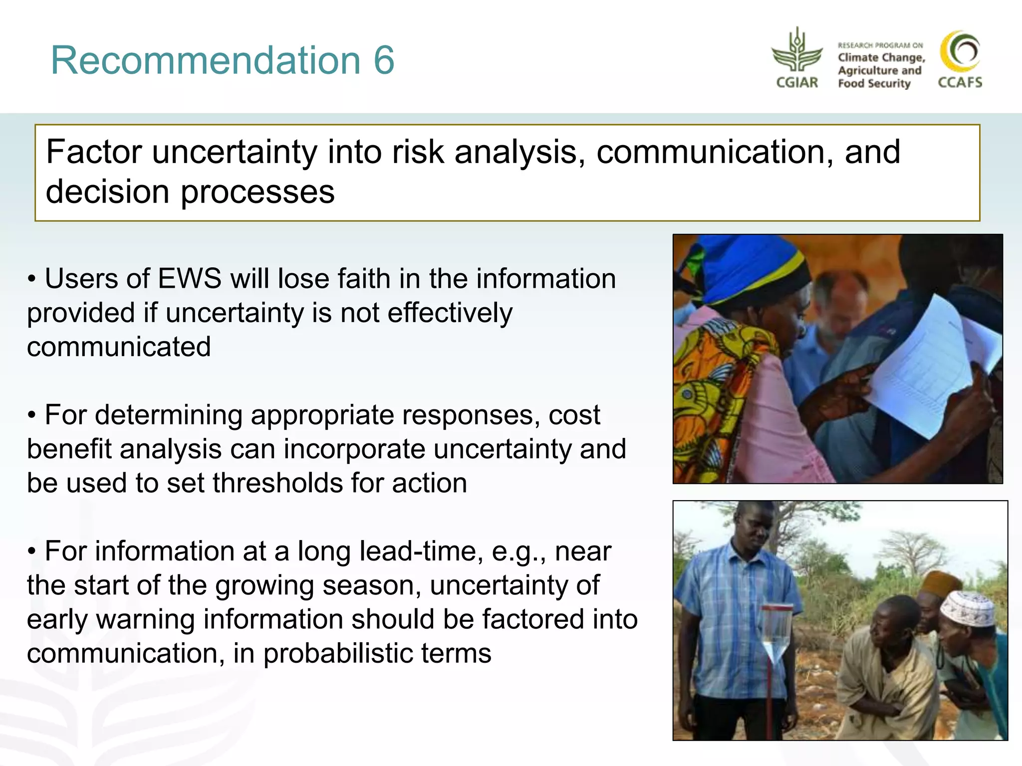 Factor uncertainty into risk analysis, communication, and
decision processes
Recommendation 6
• Users of EWS will lose faith in the information
provided if uncertainty is not effectively
communicated
• For determining appropriate responses, cost
benefit analysis can incorporate uncertainty and
be used to set thresholds for action
• For information at a long lead-time, e.g., near
the start of the growing season, uncertainty of
early warning information should be factored into
communication, in probabilistic terms
 