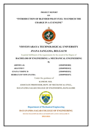 PROJECT REPORT
ON
“INTRODUCTION OF BLENDED PILOT FUEL TO ENRICH THE
CHARGE IN A CI ENGINE”
VISVESVARAYA TECHNOLOGICAL UNIVERSITY
JNANA SANGAMA, BELGAUM
In partial fulfillment of the requirements for the award of the Degree of
BACHELOR OF ENGINEERING in MECHANICAL ENGINEERING
By
ADITHYA K [1DS09ME002]
ARAVIND V [1DS09ME013]
GNANA VISHNU D [1DS09ME031]
HEBBATAM VISWANATHA [1DS09ME037]
Under the guidance of
KAMESH .M.R.
ASSOCIATE PROFESSOR, DEPT. OF MECHANICAL ENGG.,
DAYANANDA SAGAR COLLEGE OF ENGINEERING, BANGALORE
Department of Mechanical Engineering
DAYANANDA SAGAR COLLEGE OF ENGINEERING
SHAVIGE MALLESHWARA HILLS, KUMARSWAMY LAYOUT, BANGALORE-78
2012-2013
 