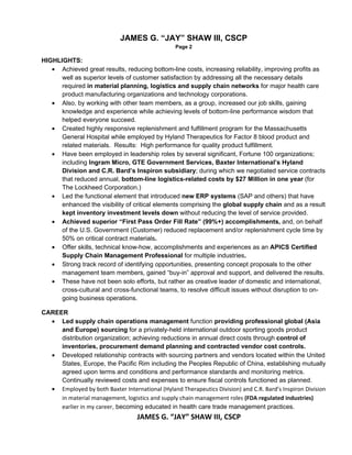 JAMES G. “JAY” SHAW III, CSCP
                                                 Page 2

HIGHLIGHTS:
   • Achieved great results, reducing bottom-line costs, increasing reliability, improving profits as
      well as superior levels of customer satisfaction by addressing all the necessary details
      required in material planning, logistics and supply chain networks for major health care
      product manufacturing organizations and technology corporations.
   • Also, by working with other team members, as a group, increased our job skills, gaining
      knowledge and experience while achieving levels of bottom-line performance wisdom that
      helped everyone succeed.
   • Created highly responsive replenishment and fulfillment program for the Massachusetts
      General Hospital while employed by Hyland Therapeutics for Factor 8 blood product and
      related materials. Results: High performance for quality product fulfillment.
   • Have been employed in leadership roles by several significant, Fortune 100 organizations;
      including Ingram Micro, GTE Government Services, Baxter International’s Hyland
      Division and C.R. Bard’s Inspiron subsidiary; during which we negotiated service contracts
      that reduced annual, bottom-line logistics-related costs by $27 Million in one year (for
      The Lockheed Corporation.)
   • Led the functional element that introduced new ERP systems (SAP and others) that have
      enhanced the visibility of critical elements comprising the global supply chain and as a result
      kept inventory investment levels down without reducing the level of service provided.
   • Achieved superior “First Pass Order Fill Rate” (99%+) accomplishments, and, on behalf
      of the U.S. Government (Customer) reduced replacement and/or replenishment cycle time by
      50% on critical contract materials.
   • Offer skills, technical know-how, accomplishments and experiences as an APICS Certified
      Supply Chain Management Professional for multiple industries.
   • Strong track record of identifying opportunities, presenting concept proposals to the other
      management team members, gained “buy-in” approval and support, and delivered the results.
   • These have not been solo efforts, but rather as creative leader of domestic and international,
      cross-cultural and cross-functional teams, to resolve difficult issues without disruption to on-
      going business operations.

CAREER
  • Led supply chain operations management function providing professional global (Asia
     and Europe) sourcing for a privately-held international outdoor sporting goods product
     distribution organization; achieving reductions in annual direct costs through control of
     inventories, procurement demand planning and contracted vendor cost controls.
  • Developed relationship contracts with sourcing partners and vendors located within the United
     States, Europe, the Pacific Rim including the Peoples Republic of China, establishing mutually
     agreed upon terms and conditions and performance standards and monitoring metrics.
     Continually reviewed costs and expenses to ensure fiscal controls functioned as planned.
  • Employed by both Baxter International (Hyland Therapeutics Division) and C.R. Bard’s Inspiron Division
     in material management, logistics and supply chain management roles (FDA regulated industries)
     earlier in my career, becoming educated in health care trade management practices.
                                   JAMES G. “JAY” SHAW III, CSCP
 