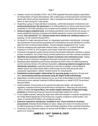 Page 3


•   Created, owned and operated a PUC / ICC & FDA-regulated third-party logistics organization
    for transportation of frozen blood plasma, with a select group of pharmaceutical manufacturing
    clients with critical contract requirements. Met or exceeded all conditions without a single
    failure or claim during the 7 year period.
•   Supporting a group of major petroleum companies, performed evaluation of stockroom and
    warehouse/stockroom site placement on oil drilling platforms to reduce cycle time for parts
    availability for 24/7/365 operations and increased accountability for deployed inventories.
•   Using six-sigma analytical tools, and building specialized cross functional work groups, to
    review established business processes and identify aspects for revision and improvement,
    making “lean operations” (i.e. reduced waste) more reliable and validating metrics and
    reporting on the customer-focused KPI’s.
•   On behalf of a major international client, an (Japanese) automotive manufacturer, conducted
    risk assessment of key business processes and contracted/out-sourced operations to confirm
    alignment with functional responsibilities. Earned repeated engagements over 7 years.
•   Ensured compliance with applicable Federal Codes, including U.S. Customs & Border
    Protection’s C-TPAT & 10+2 programs and Foreign Trade Zone administration.
•   Conducted management audits of ports-of-entry and domestic distribution activities to assess
    process compliance, risk control, factory contract performance and labor contract compliance.
•   Identified and assessed sufficiency of parts inventories and controls/accuracy, making
    findings known to executive management that were introduced and implemented.
•   Developed skills establishing performance standards and KPI metrics for K&N Engineering
    and the CalComp Division of Lockheed Corporation, enhancing material management and
    distribution operations, evaluating distribution channels to establish most profitable &
    reliable options and utilized these skills in both Europe and the USA along with other
    subsequent organizations. Utilized “transfer pricing” for mutual benefit.
•   Established vendor/supplier relationships for sourcing goods produced in Europe and
    Asia, documenting business processes using Six Sigma & ISO methodology.
•   Negotiated a contract provision allowing for the use of the United States Air Force Air Mobility
    Command to move selected materials to difficult destinations on behalf of GTE Government
    Services DSSO.
•   A self-motivated, strong hands-on & customer-focused team leader, with expertise in
    regulatory compliance training and performance management. Reducing risk and saving
    millions of dollars for Ingram Micro, the world’s largest distributor of high technology
    products by introducing enhanced manual and automated systems for control.
•   In one notable example, leading the major team effort that resulted in a solution recognized by
    the United States Department of Commerce as a superior compliance control system, and
    waiver of a potential $70 Million non-compliance penalty.
•   Extensive experience introducing “available to buy” fiscal controls on inventory
    procurement, following Pareto Analysis on value, margin and volume of inventory turnover
    for K&N Engineering & CalComp, a major technology subsidiary of the Lockheed Corporation.
•   Introduced a duty drawback program to recover over $3 Million in refundable import duties
    paid to U.S. Customs.
                         JAMES G. “JAY” SHAW III, CSCP
                                             Page 4
 