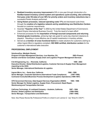 •   Realized inventory accuracy improvement of 9% in one year through introduction of a
       KanBan-based inventory control system and operations cycle-counting, also achieving
       first pass order fill-rates of over 99% for priority orders and inventory reductions due to
       successful Pareto Analysis performed.
   •   Using Kaizen processes, reduced operating costs 17% and decreased cycle times
       through the creation of a logistics network and by establishing new Distribution Centers
       focused on customer requirements.
   •   Awarded “Exporter of the Year” in 2002 by the United States Department of Commerce’s
       Inland Empire International Business Council. Truly the result of a team effort!
   •   Enhanced processes for the importation of foreign-sourced components and returning
       finished goods inventories, achieving high rate goals for same day shipment clearance &
       dispatch. Resulting in more effective use of capital investments in inventory articles.
   •   Served as a member of cross functional teams to create solutions for customers wishing to
       utilize Ingram Micro’s regulatory compliant, ISO 9000 certified, distribution centers for the
       customer’s international sales execution.

PROFESSIONAL EMPLOYMENT

SolutionsOne, (Multiple Clients)
Program & Project Management Services –Los Alamitos, CA.                   2003–Present
Director and Senior Consultant, Supply Chain and Logistics Program Management Services

K & N Engineering, Inc. – Riverside, California                                 1999 - 2003
Executive Director, Global Distribution/Logistics, Customer Services & Supply Chain Management
(reporting to the CEO)
Senior Manager, International Distribution & Logistics

Ingram Micro, Inc. – Santa Ana, California                            1996 - 1999
Senior Manager, Corporate Operations (International Trade Compliance)    (1997-1999)
Contractor-Consultant/Business Process Development (Logistics Operations) (1996-1997)

GTE Government Services, Data Support Services Organization (DSSO)        1994 - 1996
Senior Manager for Global Logistics, Supply Chain, Procurement, Depot Repair,
Warehousing and Transportation Services

CalComp Technology, A Lockheed Company – Anaheim, California                  1987 - 1994
Director, Global Logistics and Distribution                                   (1990-1994)
Senior Manager, Transportation and Distribution                               (1987–1990)

Note: Also Please Review My Professional Profile on Linked-In.com (James G. “Jay” Shaw III, CSCP”)
 
