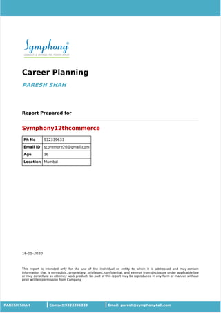 16-05-2020
Career Planning
PARESH SHAH
Report Prepared for
Symphony12thcommerce
Ph No 932339633
Email ID scoremore20@gmail.com
Age 16
Location Mumbai
This report is intended only for the use of the individual or entity to which it is addressed and may contain
information that is non-public, proprietary, privileged, conﬁdential, and exempt from disclosure under applicable law
or may constitute as attorney work product. No part of this report may be reproduced in any form or manner without
prior written permission from Company
PARESH SHAH Contact:9323396333 Email: paresh@symphony4all.com
 