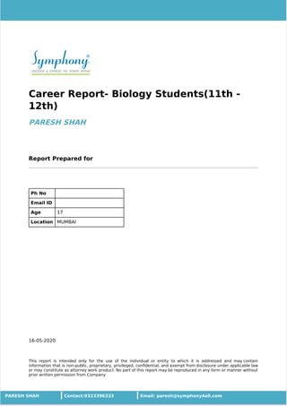 16-05-2020
Career Report- Biology Students(11th -
12th)
PARESH SHAH
Report Prepared for
Ph No
Email ID
Age 17
Location MUMBAI
This report is intended only for the use of the individual or entity to which it is addressed and may contain
information that is non-public, proprietary, privileged, conﬁdential, and exempt from disclosure under applicable law
or may constitute as attorney work product. No part of this report may be reproduced in any form or manner without
prior written permission from Company
PARESH SHAH Contact:9323396333 Email: paresh@symphony4all.com
 