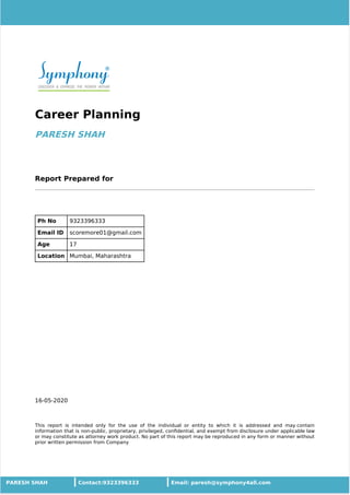 16-05-2020
Career Planning
PARESH SHAH
Report Prepared for
Ph No 9323396333
Email ID scoremore01@gmail.com
Age 17
Location Mumbai, Maharashtra
This report is intended only for the use of the individual or entity to which it is addressed and may contain
information that is non-public, proprietary, privileged, conﬁdential, and exempt from disclosure under applicable law
or may constitute as attorney work product. No part of this report may be reproduced in any form or manner without
prior written permission from Company
PARESH SHAH Contact:9323396333 Email: paresh@symphony4all.com
 