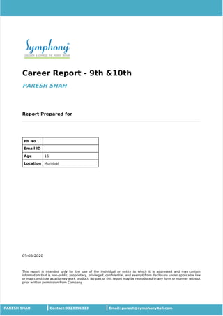 05-05-2020
Career Report - 9th &10th
PARESH SHAH
Report Prepared for
Ph No
Email ID
Age 15
Location Mumbai
This report is intended only for the use of the individual or entity to which it is addressed and may contain
information that is non-public, proprietary, privileged, conﬁdential, and exempt from disclosure under applicable law
or may constitute as attorney work product. No part of this report may be reproduced in any form or manner without
prior written permission from Company
PARESH SHAH Contact:9323396333 Email: paresh@symphony4all.com
 