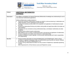 Teck Whye Secondary School
                                                                      TWSS 2011 – 2012:
                                                          Connecting to Learn, Collaborating to Achieve



Subject       ADDITIONAL MATHEMATICS
              (EXPRESS)

Description   The syllabus consolidates and extends Elementary Mathematics knowledge and understanding for use in
              more advanced mathematical applications.

              Additional Mathematics enables students to
               Acquire the necessary mathematical concepts and skills for continuous learning in mathematics and
                  related disciplines, and for applications to the real world.
               Develop the necessary process skills for the acquisition and application of mathematical concepts
                  and skills.
               Develop the mathematical thinking and problem solving skills and apply these skills to formulate and
                  solve problems.
               Recognize and use connections among mathematical ideas, and between mathematics and other
                  disciplines.
               Develop positive attitude towards mathematics.
               Make effective use of a variety of mathematical tools in the learning and application of mathematics.
               Produce imaginative and creative work arising from mathematical ideas.
               Develop the abilities to reason logically, to communicate mathematically and to learn cooperatively
                  and independently.

Benefits         Prepare students adequately for A-level H2 Mathematics and H3 Mathematics, where a strong
                  foundation in algebraic manipulation skills and mathematical reasoning skills are required. (Needed
                  for admission into H2 and H3 Mathematics in JC)
                 Provide a strong mathematical foundation for many courses in Polytechnics, especially engineering
                  courses.
                  (Not a requirement for JC Non-Science course and Polytechnic course)




                                                                                                                        9
 