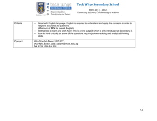 Teck Whye Secondary School
                                                                   TWSS 2011 – 2012:
                                                       Connecting to Learn, Collaborating to Achieve



Criteria      Good with English language. English is required to understand and apply the concepts in order to
               respond accurately to questions.
               (Minimum of 55% for overall English)
              Willingness to learn and work hard– this is a new subject which is only introduced at Secondary 3.
              Able to think critically as some of the questions require problem-solving and analytical thinking
               skills.

Contact    Mdm Sharifah Beevi, HOD ICT
           sharifah_beevi_abd_salam@moe.edu.sg
           Tel. 6769 1386 Ext 826




                                                                                                                    14
 