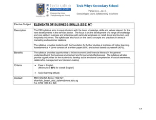 Teck Whye Secondary School
                                                                             TWSS 2011 – 2012:
                                                                 Connecting to Learn, Collaborating to Achieve



Elective Subject   ELEMENTS OF BUSINESS SKILLS (EBS) NT

Description        The EBS syllabus aims to equip students with the basic knowledge, skills and values relevant for the
                   new developments in the services sector. The focus is on the development of a range of knowledge
                   and core skills in business and enterprise with particular emphasis on retail, travel and tourism, and
                   hospitality industries. The syllabuses also focus on the basic concepts and practices in areas of
                   marketing and customer relations.

                   The syllabus provides students with the foundation for further studies at institutes of higher learning.
                   Assessment at N Level consists of a written paper (60%) and school based coursework (40%).

Benefits           The syllabus provides opportunities to infuse economic and financial literacy in the general
                   understanding of the business environment and for personal effectiveness. The syllabus will also
                   provide opportunities for the students to develop social emotional competencies in social awareness,
                   relationship management and decision-making.

Criteria              Pass in English.
                       (Minimum of 60% for overall English)

                      Good learning attitude

Contact            Mdm Sharifah Beevi, HOD ICT
                   sharifah_beevi_abd_salam@moe.edu.sg
                   Tel. 6769 1386 Ext 826




                                                                                                                              17
 