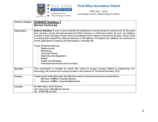 Teck Whye Secondary School
                                                                             TWSS 2011 – 2012:
                                                                 Connecting to Learn, Collaborating to Achieve


Elective Subject   SCIENCE Syllabus T
                   [Normal (Technical)]

Description        Science Syllabus T aims to give students the experience of doing hands-on science and, at the same
                   time, provide a broad educational basis for further training in a technical context. As such, the syllabus
                   provides a wide coverage of basic science knowledge that is relevant to technical courses. Hence, there
                   is a strong bias towards the physical sciences in the syllabus. Throughout the syllabus, the emphasis is
                   on the applications of science and technology in everyday life.

                   Topics (Physical Science):
                      - Measurement
                      - Mechanics
                      - Thermal Physics
                      - Electricity and Magnetism
                      - Matter
                      - Health and Diseases
                      - Petrochemical Industry and its impact

Benefits           This combination is suitable for pupils who intend to pursue courses related to engineering, bio-
                   technology, life science and nursing courses in the Institute of Technical Education (ITE).

Criteria           Pupils should preferably attain the following results during the end-of-year examinations :
                   o      Minimum of 65% in Overall Science,
                   o      Minimum of 65% in Overall Mathematics.

Contact            Mr Alwin Njoo, HOD Science
                   njoo_kiat_guan_alwin@moe.edu.sg
                   Tel : 67691386 ext 832




                                                                                                                                8
 
