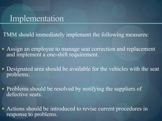Implementation
TMM should immediately implement the following measures:
 Assign an employee to manage seat correction and replacement
and implement a one-shift requirement.
 Designated area should be available for the vehicles with the seat
problems.
 Problems should be resolved by notifying the suppliers of
defective seats.
 Actions should be introduced to revise current procedures in
response to problems.
 