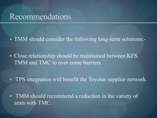 Recommendations
 TMM should consider the following long-term solutions:-
 Close relationship should be maintained between KFS,
TMM and TMC to over come barriers.
 TPS integration will benefit the Toyotas supplier network.
 TMM should recommend a reduction in the variety of
seats with TMC.
 