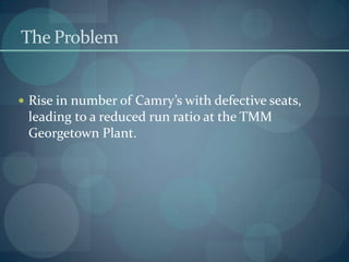 The Problem
 Rise in number of Camry’s with defective seats,
leading to a reduced run ratio at the TMM
Georgetown Plant.
 