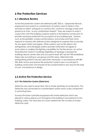 Page 100
	
  
6 Fire Protection Services
6.1 Literature Review
Active fire protection system are defined by IBC 202 as “approved devices ,
equipment and systems or combinations of systems used to detect a fire ,
activate an alarm, extinguish or control a fire, control or manage smoke and
products of a fire , or any combination thereof”. They are meant to work in
conjunction with the building’s passive systems or fire-resistive construction to
provide necessary protection for occupants of any building type. Systems
such as fire-sprinklers, smoke-control systems, and smoke and heat vents
respond to hazards with defined actions designed to suppress fires or provide
for occupant safety and egress. Other systems such as fire alarms, fire
extinguishers, and standpipe systems provide notification for egress or
evacuation or auxiliary fire-fighting capabilities for the fire-service. An active
fire-protection system in buildings regardless of typology is required for
buildings above certain sizes and occupants load. IBC section 903 establishes
these rules according to use groups and fire areas. Alternative fire
extinguishing systems may be used when necessary, in accordance with IBC
904. Both active and passive fire protection systems are a crucial part in
building construction and should not be compromised in any way for the sake
of cost, convenience or design.
6.2 Active Fire Protection Service
6.2.1 Fire Detection System (Detectors)
Detectors are used to sense heat, fire or smoke (particles of combustion). The
Detectors are connected to a central alarm system and is a key component
in activating them.
Sunway Pinnacle is primarily equipped with smoke detectors which are
placed in various places such throughout the building in accordance to the
building codes. The total area of a room determines the number of smoke
detectors used.
 