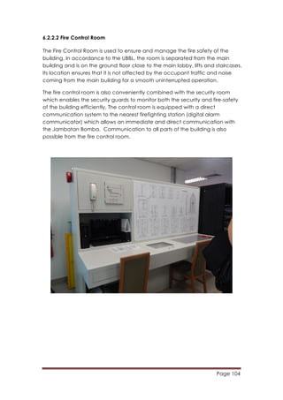 Page 104
	
  
6.2.2.2 Fire Control Room
The Fire Control Room is used to ensure and manage the fire safety of the
building. In accordance to the UBBL, the room is separated from the main
building and is on the ground floor close to the main lobby, lifts and staircases.
Its location ensures that it is not affected by the occupant traffic and noise
coming from the main building for a smooth uninterrupted operation.
The fire control room is also conveniently combined with the security room
which enables the security guards to monitor both the security and fire-safety
of the building efficiently. The control room is equipped with a direct
communication system to the nearest firefighting station (digital alarm
communicator) which allows an immediate and direct communication with
the Jambatan Bomba. Communication to all parts of the building is also
possible from the fire control room.
 