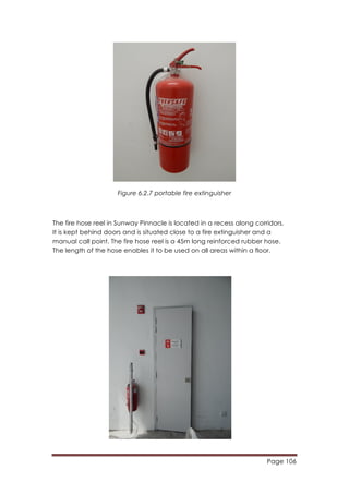 Page 106
	
  
Figure 6.2.7 portable fire extinguisher
The fire hose reel in Sunway Pinnacle is located in a recess along corridors.
It is kept behind doors and is situated close to a fire extinguisher and a
manual call point. The fire hose reel is a 45m long reinforced rubber hose.
The length of the hose enables it to be used on all areas within a floor.
 