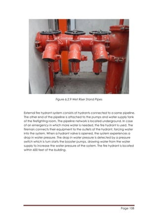 Page 108
	
  
Figure 6.2.9 Wet Riser Stand Pipes
External fire hydrant system consists of hydrants connected to a same pipeline.
The other end of the pipeline is attached to the pumps and water supply tank
of the firefighting room. The pipeline network is located underground. In case
of an emergency in which more water is needed, the fire hydrant is used. The
fireman connects their equipment to the outlets of the hydrant, forcing water
into the system. When a hydrant valve is opened, the system experiences a
drop in water pressure. The drop in water pressure is detected by a pressure
switch which is turn starts the booster pumps, drawing water from the water
supply to increase the water pressure of the system. The fire hydrant is located
within 600 feet of the building.
 