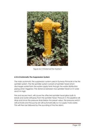 Page 109
	
  
Figure 6.2.10 External Fire Hydrant
6.2.3.2 Automatic Fire Suppression System
The main automatic fire suppression system used in Sunway Pinnacle is the fire
sprinkler system. The fire sprinkler system consists of sprinkler head which
discharges water from the water supply tank through the water distribution
piping when triggered. The distance between two sprinkler head is 4 m wide
and 3 m high.
Fire and excess heat, will cause the affected sprinkler head glass bulb to
break and water will spray from the sprinkler head. Pressure in the pipeline will
drop and once the pressure drop below the preset value, the pressure switch
will activate and the pump set will automatically run to supply more water.
This will then be followed by the sounding of the fire alarm.
 