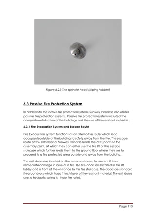 Page 110
	
  
Figure 6.2.3 The sprinkler head (piping hidden)
6.3 Passive Fire Protection System
In addition to the active fire protection system, Sunway Pinnacle also utilizes
passive fire protection systems. Passive fire protection system included the
compartmentalization of the buildings and the use of fire-resistant materials .
6.3.1 Fire Evacuation System and Escape Route
Fire Evacuation system functions as an alternative route which lead
occupants outside of the building to safety away from the fire. The escape
route of the 13th floor of Sunway Pinnacle leads the occupants to the
assembly point, at which they can either use the fire lift or the escape
staircase which further leads them to the ground floor where they are to
proceed to a fire protected area outside and away from the building.
The exit doors are located on the outermost area, to prevent it from
immediate damage in case of a fire. The fire doors are located in the lift
lobby and in front of the entrance to the fire staircase. The doors are standard
fireproof doors which has a 1 inch layer of fire-resistant material. The exit doors
uses a hydraulic spring is 1 hour fire rated.
 