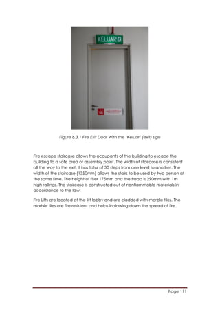 Page 111
	
  
Figure 6.3.1 Fire Exit Door With the ‘Keluar’ (exit) sign
Fire escape staircase allows the occupants of the building to escape the
building to a safe area or assembly point. The width of staircase is consistent
all the way to the exit. It has total of 30 steps from one level to another. The
width of the staircase (1350mm) allows the stairs to be used by two person at
the same time. The height of riser 175mm and the tread is 290mm with 1m
high railings. The staircase is constructed out of nonflammable materials in
accordance to the law.
Fire Lifts are located at the lift lobby and are cladded with marble tiles. The
marble tiles are fire resistant and helps in slowing down the spread of fire.
 