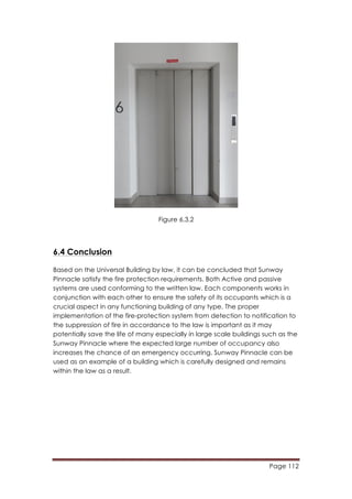 Page 112
	
  
Figure 6.3.2
6.4 Conclusion
Based on the Universal Building by law, it can be concluded that Sunway
Pinnacle satisfy the fire protection requirements. Both Active and passive
systems are used conforming to the written law. Each components works in
conjunction with each other to ensure the safety of its occupants which is a
crucial aspect in any functioning building of any type. The proper
implementation of the fire-protection system from detection to notification to
the suppression of fire in accordance to the law is important as it may
potentially save the life of many especially in large scale buildings such as the
Sunway Pinnacle where the expected large number of occupancy also
increases the chance of an emergency occurring. Sunway Pinnacle can be
used as an example of a building which is carefully designed and remains
within the law as a result.
 