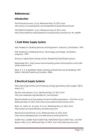 Page 113
	
  
References:
Introduction
The Pinnacle Sunway. (n.d.). Retrieved May 10, 2015, from
http://www.sunwayproperty.com/properties-for-lease/the-pinnacle
THE PINACLE SUNWAY. (n.d.). Retrieved May 10, 2015, from
http://www.kloffices.net/property/sunway/pinacle-sunway#.VU--W_meDRY
1 Cold Water Supply System
Hall, Frederick E. Building Services and Equipment. Volume 2. 2nd Edition. 1997.
Hall, Frederick E. Building Services, Technology and Design. 3rd Edition.
Longman, 1999.
Shannon, Expert Ezine Articles Author, Residential Cold Water Systems
September 2011. http://www.home-heating-systems-and-solutions.com/cold-
water-systems.html
Wise, A. F. E. & Swaffield. Water, Sanitary & Waste Services for Buildings. Fifth
Edition. Mitchell Publishing Company. 2006.
2 Electrical Supply Systems
Http://penangmonthly.com/malaysias-energy-generation-and-usage/. (2014,
March 31).
Electric switchboard. (n.d.). Retrieved May 10, 2015, from
http://en.wikipedia.org/wiki/Electric_switchboard
Electrical Rules and Calculations for Air-Conditioning Systems – Part Five. (n.d.).
Retrieved May 10, 2015, from http://www.electrical-knowhow.com/
Brain, M., Harris, W., & Lamb, R. (n.d.). Retrieved May 10, 2015, from
http://science.howstuffworks.com/electricity.htm
Electrical Control Panel. (n.d.). Retrieved May 10, 2015, from
http://www.reliablepower.co.in/electrical-control-panel.htm
Cable Trays, Ladder Type Cable Trays, Perforated Type Cable Trays, Junction
Boxes, India. (n.d.). Retrieved May 10, 2015, from http://elconpune.com/
 