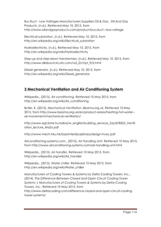 Page 114
	
  
Bus Duct - Low Voltages Manufacturers Suppliers Oil & Gas , Oil And Gas
Products. (n.d.). Retrieved May 10, 2015, from
http://www.oilandgasproducts.com/product/bus-duct---low-voltage
Electrical substation. (n.d.). Retrieved May 10, 2015, from
http://en.wikipedia.org/wiki/Electrical_substation
Hydroelectricity. (n.d.). Retrieved May 10, 2015, from
http://en.wikipedia.org/wiki/Hydroelectricity
Step-up and step-down transformers. (n.d.). Retrieved May 10, 2015, from
http://www.allaboutcircuits.com/vol_2/chpt_9/2.html
Diesel generator. (n.d.). Retrieved May 10, 2015, from
http://en.wikipedia.org/wiki/Diesel_generator
3 Mechanical Ventilation and Air Conditioning System
Wikipedia,. (2015). Air conditioning. Retrieved 10 May 2015, from
http://en.wikipedia.org/wiki/Air_conditioning
Butler, K. (2015). Mechanical Ventilation. Beama.org.uk. Retrieved 10 May
2015, from http://www.beama.org.uk/en/product-areas/heating-hot-water--
air-movement/mechanical-ventilation/
http://www.egt.bme.hu/szikra/w_english/building_services_2/pdf/BSE2_Ventil
ation_lecture_MaZo.pdf
http://www.mech.hku.hk/bse/interdisciplinary/design-hvac.pdf
Airconditioning-systems.com,. (2015). Air Handling Unit. Retrieved 10 May 2015,
from http://www.airconditioning-systems.com/air-handling-unit.html
Wikipedia,. (2015). Air handler. Retrieved 10 May 2015, from
http://en.wikipedia.org/wiki/Air_handler
Wikipedia,. (2015). Water chiller. Retrieved 10 May 2015, from
http://en.wikipedia.org/wiki/Water_chiller
Manufacturers of Cooling Towers & Systems by Delta Cooling Towers, Inc.,.
(2014). The Difference Between Closed and Open Circuit Cooling Tower
Systems | Manufacturers of Cooling Towers & Systems by Delta Cooling
Towers, Inc.. Retrieved 10 May 2015, from
http://www.deltacooling.com/difference-closed-and-open-circuit-cooling-
tower-systems/
 
