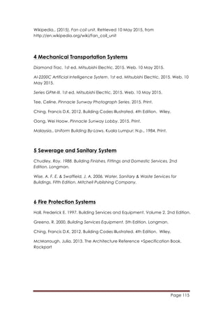 Page 115
	
  
Wikipedia,. (2015). Fan coil unit. Retrieved 10 May 2015, from
http://en.wikipedia.org/wiki/Fan_coil_unit
4 Mechanical Transportation Systems
Diamond Trac. 1st ed. Mitsubishi Electric, 2015. Web. 10 May 2015.
Al-2200C Artificial Intelligence System. 1st ed. Mitsubishi Electric, 2015. Web. 10
May 2015.
Series GPM-III. 1st ed. Mitsubishi Electric, 2015. Web. 10 May 2015.
Tee, Celine. Pinnacle Sunway Photograph Series. 2015. Print.
Ching, Francis D.K. 2012. Building Codes Illustrated. 4th Edition. Wiley.
Oong, Wei Hoow. Pinnacle Sunway Lobby. 2015. Print.
Malaysia,. Uniform Building By-Laws. Kuala Lumpur: N.p., 1984. Print.
5 Sewerage and Sanitary System
Chudley, Roy. 1988. Building Finishes, Fittings and Domestic Services. 2nd
Edition. Longman.
Wise, A. F. E. & Swaffield, J. A. 2006. Water, Sanitary & Waste Services for
Buildings. Fifth Edition. Mitchell Publishing Company.
	
  
6 Fire Protection Systems
Hall, Frederick E. 1997. Building Services and Equipment. Volume 2. 2nd Edition.
Greeno, R. 2000. Building Services Equipment. 5th Edition. Longman.
Ching, Francis D.K. 2012. Building Codes Illustrated. 4th Edition. Wiley.
McMorrough, Julia. 2013. The Architecture Reference +Specification Book.
Rockport
 