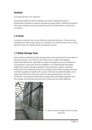 Page 16
	
  
Analysis
According to MS 1515 code 8.5:
All piping installed to serve buildings and within buildings should be
adequately insulated to prevent excessive energy losses. Additional insulation
with vapor barriers may be required to prevent condensation under some
conditions.
1.6 Pump
A pump is a device that moves fluids by mechanical action. Pumps can be
classified into three major groups according to the method they use to move
the fluid: direct lift, displacement and gravity pumps.
1.7 Water Storage Tank
There are few interesting water storage tank which located at the top floor of
Pinnacle Sunway. The name of the water tank is called "Hot Dipped
Galvanized Steel Tank". Basically the system is simple and yet cost effective
and requires a very short time for installation. The steel panels are bolted
together for water storage typically for fire protection systems, domestic
water and air conditioning systems in building. These water storage tanks are
normally supplied complete with covers, internal and external ladders, and
water level indicators and are mostly hot dip galvanized for corrosion
protection. The pressed steel water storage tanks are bolted together from
the outside with seal strip and bitumen compound for water tightness.
1.7 Shows water storage tank in Sunway
Pinnacle
 