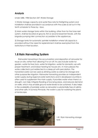 Page 17
	
  
Analysis
Under UBBL 1984 Section 247: Water Storage
1) Water storage capacity and water flow rate for firefighting system and
installation shall be provided in accordance with the scale as set out in the
tenth schedule to these by - laws.
2) Main water storage tanks within the building, other than for the hose reel
system, shall be located at ground, first or second basement levels, with fire
brigade pumping inlet connection accessible to fire appliances.
3) Storage tanks for automatic sprinkle installation where full capacity is
provided without the need for replenishment shall be exempted from the
restrictions in their location.
1.8 Rain Harvesting System
Rainwater harvesting is the accumulation and deposition of rainwater for
reuse on-site, rather than allowing it to run off. Its uses include water for
garden, water for lives tock, water for irrigation, water for domestic use with
proper treatment, and indoor heating for houses etc. In many places the
water collected is just redirected to a deep pit with percolation. The
harvested water can be used as drinking water as well as for storage and
other purpose like irrigation. Rainwater harvesting provides an independent
water supply during regional water restrictions and in developed countries is
often used to supplement the main supply. It provides water when there is a
drought, can help mitigate flooding of low-lying areas, and reduces demand
on wells, which may enable ground water levels to be sustained. It also helps
in the availability of potable water as rainwater is substantially free of salinity
and other salts. In Sunway Pinnacle, the water is uses for watering the plants
at landscape.
1.8.1 Rain Harvesting storage
tank
 