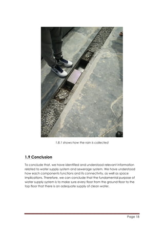 Page 18
	
  
1.8.1 shows how the rain is collected
1.9 Conclusion
To conclude that, we have identified and understood relevant information
related to water supply system and sewerage system. We have understood
how each components functions and its connectivity, as well as space
implications. Therefore, we can conclude that the fundamental purpose of
water supply system is to make sure every floor from the ground floor to the
top floor that there is an adequate supply of clean water.
 