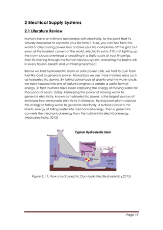 Page 19
	
  
2 Electrical Supply Systems
2.1 Literature Review
Humans have an intimate relationship with electricity, to the point that it's
virtually impossible to separate your life from it. Sure, you can flee from the
world of crisscrossing power lines and live your life completely off the grid, but
even at the loneliest corners of the world, electricity exists. If it's not lighting up
the storm clouds overhead or crackling in a static spark at your fingertips,
then it's moving through the human nervous system, animating the brain's will
in every flourish, breath and unthinking heartbeat.
Before we had hydroelectric dams or solar power cells, we had to burn fossil
fuel like coal to generate power. Nowadays we use more modern ways such
as hydroelectric damns. By taking advantage of gravity and the water cycle,
we have tapped into one of nature's engines to create a useful form of
energy. In fact, humans have been capturing the energy of moving water for
thousands of years. Today, harnessing the power of moving water to
generate electricity, known as hydroelectric power, is the largest sources of
emissions-free, renewable electricity in Malaysia. Hydropower plants capture
the energy of falling water to generate electricity. A turbine converts the
kinetic energy of falling water into mechanical energy. Then a generator
converts the mechanical energy from the turbine into electrical energy.
(Hydroelectricity, 2015)
Figure 2.1.1: How a hydroelectric Dam looks like.(Hydroeletricy,2015)
 