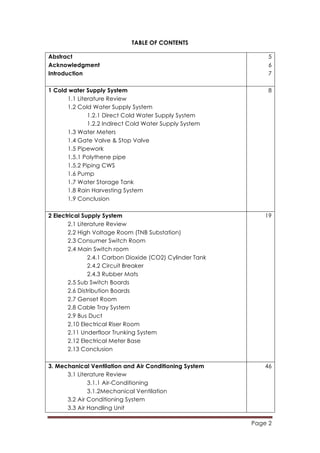 Page 2
	
  
TABLE OF CONTENTS
Abstract
Acknowledgment
Introduction
5
6
7
1 Cold water Supply System
1.1 Literature Review
1.2 Cold Water Supply System
1.2.1 Direct Cold Water Supply System
1.2.2 Indirect Cold Water Supply System
1.3 Water Meters
1.4 Gate Valve & Stop Valve
1.5 Pipework
1.5.1 Polythene pipe
1.5.2 Piping CWS
1.6 Pump
1.7 Water Storage Tank
1.8 Rain Harvesting System
1.9 Conclusion
8
2 Electrical Supply System
2.1 Literature Review
2.2 High Voltage Room (TNB Substation)
2.3 Consumer Switch Room
2.4 Main Switch room
2.4.1 Carbon Dioxide (CO2) Cylinder Tank
2.4.2 Circuit Breaker
2.4.3 Rubber Mats
2.5 Sub Switch Boards
2.6 Distribution Boards
2.7 Genset Room
2.8 Cable Tray System
2.9 Bus Duct
2.10 Electrical Riser Room
2.11 Underfloor Trunking System
2.12 Electrical Meter Base
2.13 Conclusion
19
3. Mechanical Ventilation and Air Conditioning System
3.1 Literature Review
3.1.1 Air-Conditioning
3.1.2Mechanical Ventilation
3.2 Air Conditioning System
3.3 Air Handling Unit
46
 