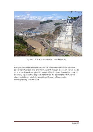 Page 20
	
  
Figure 2.1.2: Bakun Dam(Bakun Dam,Wikipedia)
Malaysia’s national grid operates as such: customers are connected with
power from hydroelectric and thermal plants through a network system made
up of transmission lines, substations and distribution lines. The performance of
electricity suppliers thus depends not only on the operations within power
plants, but also on substations and the efficiency of transmission
cables.(Penang Monthly,2014)
 