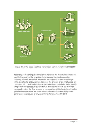 Page 21
	
  
Figure 2.1.3: The basic electrical transmission system in Malaysia.(TNB,2014)
According to the Energy Commission of Malaysia, the maximum demand for
electricity should not (at any given time) exceed the total generation
capacity installed. Maximum demand is the capacity of electricity usage
within a particular grid system and gauges the amount of electricity used by
customers. It is calculated as double the highest amount of electricity used (in
kWh) within any consecutive period of 30 minutes in a month but may not
necessarily reflect the final amount of consumption within the system. Installed
generation capacity on the other hand is the amount of electricity that a
generator can produce at any given time.(Penang Monthly,2014)
 