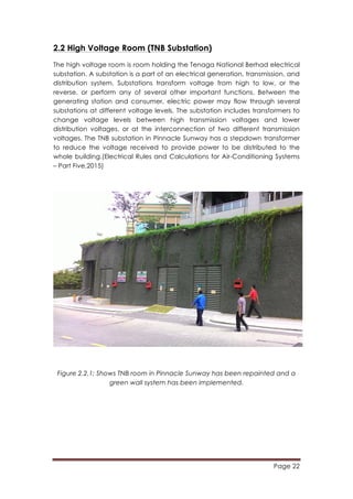 Page 22
	
  
2.2 High Voltage Room (TNB Substation)
The high voltage room is room holding the Tenaga National Berhad electrical
substation. A substation is a part of an electrical generation, transmission, and
distribution system. Substations transform voltage from high to low, or the
reverse, or perform any of several other important functions. Between the
generating station and consumer, electric power may flow through several
substations at different voltage levels. The substation includes transformers to
change voltage levels between high transmission voltages and lower
distribution voltages, or at the interconnection of two different transmission
voltages. The TNB substation in Pinnacle Sunway has a stepdown transformer
to reduce the voltage received to provide power to be distributed to the
whole building.(Electrical Rules and Calculations for Air-Conditioning Systems
– Part Five,2015)
Figure 2.2.1: Shows TNB room in Pinnacle Sunway has been repainted and a
green wall system has been implemented.
 
