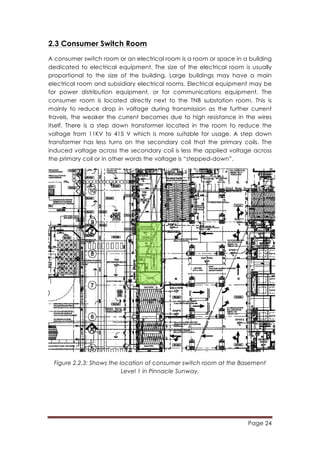 Page 24
	
  
2.3 Consumer Switch Room
A consumer switch room or an electrical room is a room or space in a building
dedicated to electrical equipment. The size of the electrical room is usually
proportional to the size of the building. Large buildings may have a main
electrical room and subsidiary electrical rooms. Electrical equipment may be
for power distribution equipment, or for communications equipment. The
consumer room is located directly next to the TNB substation room. This is
mainly to reduce drop in voltage during transmission as the further current
travels, the weaker the current becomes due to high resistance in the wires
itself. There is a step down transformer located in the room to reduce the
voltage from 11KV to 415 V which is more suitable for usage. A step down
transformer has less turns on the secondary coil that the primary coils. The
induced voltage across the secondary coil is less the applied voltage across
the primary coil or in other words the voltage is “stepped-down”.
Figure 2.2.3: Shows the location of consumer switch room at the Basement
Level 1 in Pinnacle Sunway.
 