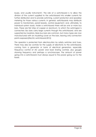 Page 26
	
  
buses, and usually instruments". The role of a switchboard is to allow the
division of the current supplied to the switchboard into smaller currents for
further distribution and to provide switching, current protection and (possibly)
metering for those various currents. In general, switchboards may distribute
power to transformers, panel boards, control equipment, and, ultimately, to
individual system loads. Inside a switchboard there will be one or more bus
bars. These are flat strips of copper or aluminum, to which the switchgear is
connected. Bus bars carry large currents through the switchboard, and are
supported by insulators. Bare bus bars are common, but many types are now
manufactured with an insulating cover on the bars, leaving only connection
points exposed.(Electric switchboard,2015)
The operator is protected from electrocution by safety switches and fuses.
There may also be controls for the supply of electricity to the switchboard,
coming from a generator or bank of electrical generators, especially
frequency control of AC power and load sharing controls, plus gauges
showing frequency and perhaps a synchroscope. The amount of power
going into a switchboard must always equal to the power going out to the
loads.
 