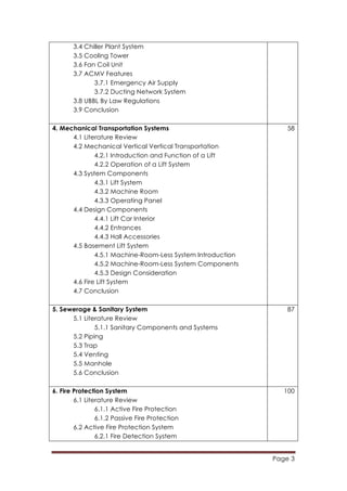 Page 3
	
  
3.4 Chiller Plant System
3.5 Cooling Tower
3.6 Fan Coil Unit
3.7 ACMV Features
3.7.1 Emergency Air Supply
3.7.2 Ducting Network System
3.8 UBBL By Law Regulations
3.9 Conclusion
4. Mechanical Transportation Systems
4.1 Literature Review
4.2 Mechanical Vertical Vertical Transportation
4.2.1 Introduction and Function of a Lift
4.2.2 Operation of a Lift System
4.3 System Components
4.3.1 Lift System
4.3.2 Machine Room
4.3.3 Operating Panel
4.4 Design Components
4.4.1 Lift Car Interior
4.4.2 Entrances
4.4.3 Hall Accessories
4.5 Basement Lift System
4.5.1 Machine-Room-Less System Introduction
4.5.2 Machine-Room-Less System Components
4.5.3 Design Consideration
4.6 Fire Lift System
4.7 Conclusion
58
5. Sewerage & Sanitary System
5.1 Literature Review
5.1.1 Sanitary Components and Systems
5.2 Piping
5.3 Trap
5.4 Venting
5.5 Manhole
5.6 Conclusion
87
6. Fire Protection System
6.1 Literature Review
6.1.1 Active Fire Protection
6.1.2 Passive Fire Protection
6.2 Active Fire Protection System
6.2.1 Fire Detection System
100
 