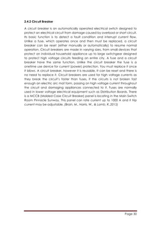 Page 30
	
  
2.4.2 Circuit Breaker
A circuit breaker is an automatically operated electrical switch designed to
protect an electrical circuit from damage caused by overload or short circuit.
Its basic function is to detect a fault condition and interrupt current flow.
Unlike a fuse, which operates once and then must be replaced, a circuit
breaker can be reset (either manually or automatically) to resume normal
operation. Circuit breakers are made in varying sizes, from small devices that
protect an individual household appliance up to large switchgear designed
to protect high voltage circuits feeding an entire city. A fuse and a circuit
breaker have the same function. Unlike the circuit breaker the fuse is a
onetime use device for current (power) protection. You must replace it once
it blows. A circuit breaker, however it is reusable. It can be reset and there is
no need to replace it. Circuit breakers are used for high voltage currents as
they break the circuit’s faster than fuses, if the circuits is not broken fast
enough an electric arc mat form, passing on high voltage current throughout
the circuit and damaging appliances connected to it. Fuses are normally
used in lower voltage electrical equipment such as Distribution Boards. There
is a MCCB (Molded Case Circuit Breaker) panel is locating in the Main Switch
Room Pinnacle Sunway. This panel can rate current up to 1000 A and it trip
current may be adjustable. (Brain, M., Harris, W., & Lamb, R.,2015)
 