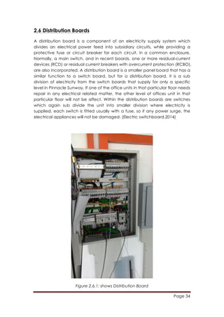Page 34
	
  
2.6 Distribution Boards
A distribution board is a component of an electricity supply system which
divides an electrical power feed into subsidiary circuits, while providing a
protective fuse or circuit breaker for each circuit, in a common enclosure.
Normally, a main switch, and in recent boards, one or more residual-current
devices (RCD) or residual current breakers with overcurrent protection (RCBO),
are also incorporated. A distribution board is a smaller panel board that has a
similar function to a switch board, but for a distribution board, it is a sub
division of electricity from the switch boards that supply for only a specific
level in Pinnacle Sunway. If one of the office units in that particular floor needs
repair in any electrical related matter, the other level of offices unit in that
particular floor will not be affect. Within the distribution boards are switches
which again sub divide the unit into smaller division where electricity is
supplied, each switch is fitted usually with a fuse, so if any power surge, the
electrical appliances will not be damaged. (Electric switchboard,2014)
Figure 2.6.1: shows Distribution Board
 