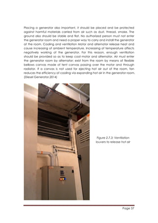 Page 37
	
  
Placing a generator also important, it should be placed and be protected
against harmful materials carried from air such as dust, thread, smoke. The
ground also should be stable and flat. No authorized person must not enter
the generator room and need a proper way to carry and install the generator
at the room. Cooling and ventilation Motor and alternator release heat and
cause increasing of ambient temperature. Increasing of temperature affects
negatively working of the generator. For this reason, enough ventilation
should be provided so as to keep cool motor and alternator. Air must enter
the generator room by alternator; exist from the room by means of flexible
bellows canvas made of tent canvas passing over the motor and through
radiator. If a canvas is not used for ejecting hot air out of the room, fan
reduces the efficiency of cooling via expanding hot air in the generator room.
(Diesel Generator,2014)
Figure 2.7.3: Ventilation
louvers to release hot air
 