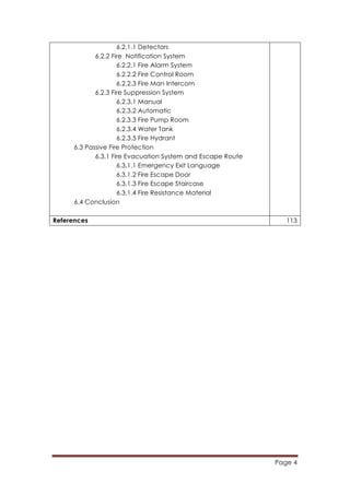 Page 4
	
  
6.2.1.1 Detectors
6.2.2 Fire Notification System
6.2.2.1 Fire Alarm System
6.2.2.2 Fire Control Room
6.2.2.3 Fire Man Intercom
6.2.3 Fire Suppression System
6.2.3.1 Manual
6.2.3.2 Automatic
6.2.3.3 Fire Pump Room
6.2.3.4 Water Tank
6.2.3.5 Fire Hydrant
6.3 Passive Fire Protection
6.3.1 Fire Evacuation System and Escape Route
6.3.1.1 Emergency Exit Language
6.3.1.2 Fire Escape Door
6.3.1.3 Fire Escape Staircase
6.3.1.4 Fire Resistance Material
6.4 Conclusion
References 113
 