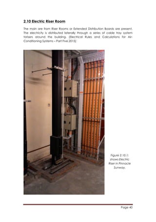Page 40
	
  
2.10 Electric Riser Room
The main are from Riser Rooms or Extended Distribution Boards are present.
The electricity is distributed laterally through a series of cable tray system
torisers around the building. (Electrical Rules and Calculations for Air-
Conditioning Systems – Part Five,2015)
Figure 2.10.1:
shows Electric
Riser in Pinnacle
Sunway.
 