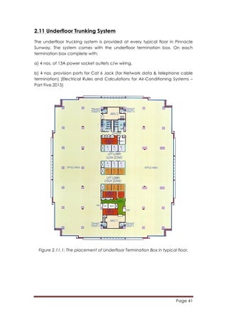 Page 41
	
  
2.11 Underfloor Trunking System
The underfloor trucking system is provided at every typical floor in Pinnacle
Sunway. The system comes with the underfloor termination box. On each
termination box complete with:
a) 4 nos. of 13A power socket outlets c/w wiring.
b) 4 nos. provision ports for Cat 6 Jack (for Network data & telephone cable
termination) (Electrical Rules and Calculations for Air-Conditioning Systems –
Part Five,2015)
Figure 2.11.1: The placement of Underfloor Termination Box in typical floor.
 